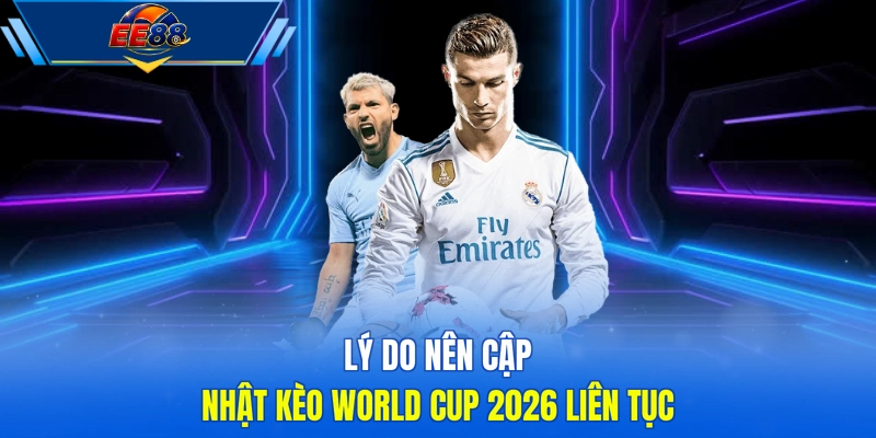 Lý do nên cập nhật kèo World Cup 2026 liên tục
