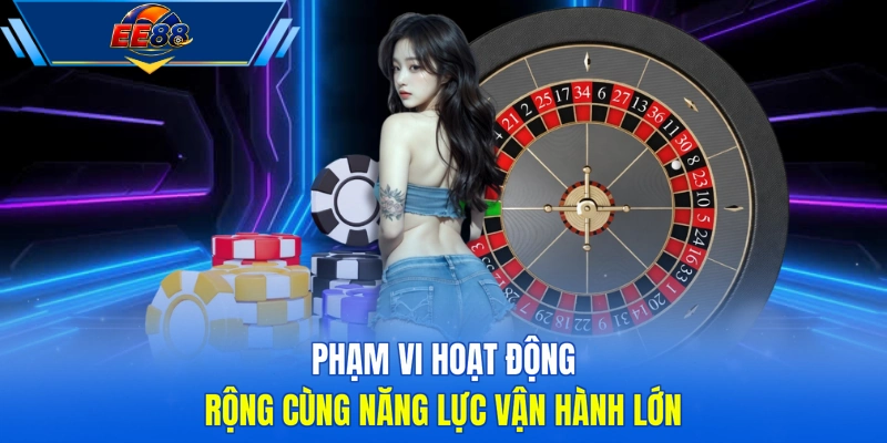 Phạm vi hoạt động rộng cùng năng lực vận hành lớn